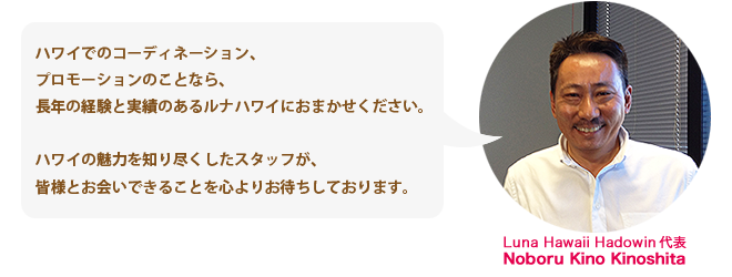 「ハワイでのコーディネーション、プロモーションのことなら、長年の経験と実績のあるルナハワイに
おまかせください。ハワイの魅力を知り尽くしたスタッフが、皆様とお会いできることを心よりお待ちしております。」Luna Hawaii Hadowin 代表　Noboru Kino Kinoshita